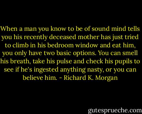 When a man you know to be of sound mind tells you his recently deceased mother has just tried to climb in his bedroom window and eat him, you only have two basic options. You can smell his breath, take his pulse and check his pupils to see if he's ingested anything nasty, or you can believe him. - Richard K. Morgan