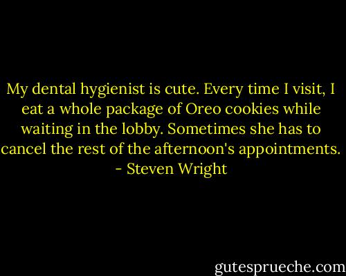 My dental hygienist is cute. Every time I visit, I eat a whole package of Oreo cookies while waiting in the lobby. Sometimes she has to cancel the rest of the afternoon's appointments. - Steven Wright