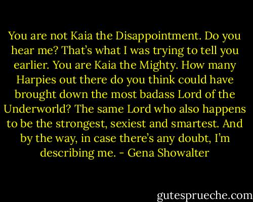 You are not Kaia the Disappointment. Do you hear me? That’s what I was trying to tell you earlier. You are Kaia the Mighty. How many Harpies out there do you think could have brought down the most badass Lord of the Underworld? The same Lord who also happens to be the strongest, sexiest and smartest. And by the way, in case there’s any doubt, I’m describing me. - Gena Showalter