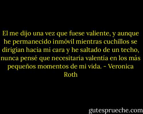 El me dijo una vez que fuese valiente, y aunque he permanecido inmóvil mientras cuchillos se dirigian hacia mi cara y he saltado de un techo, nunca pensé que necesitaria valentía en los más pequeños momentos de mi vida. - Veronica Roth
