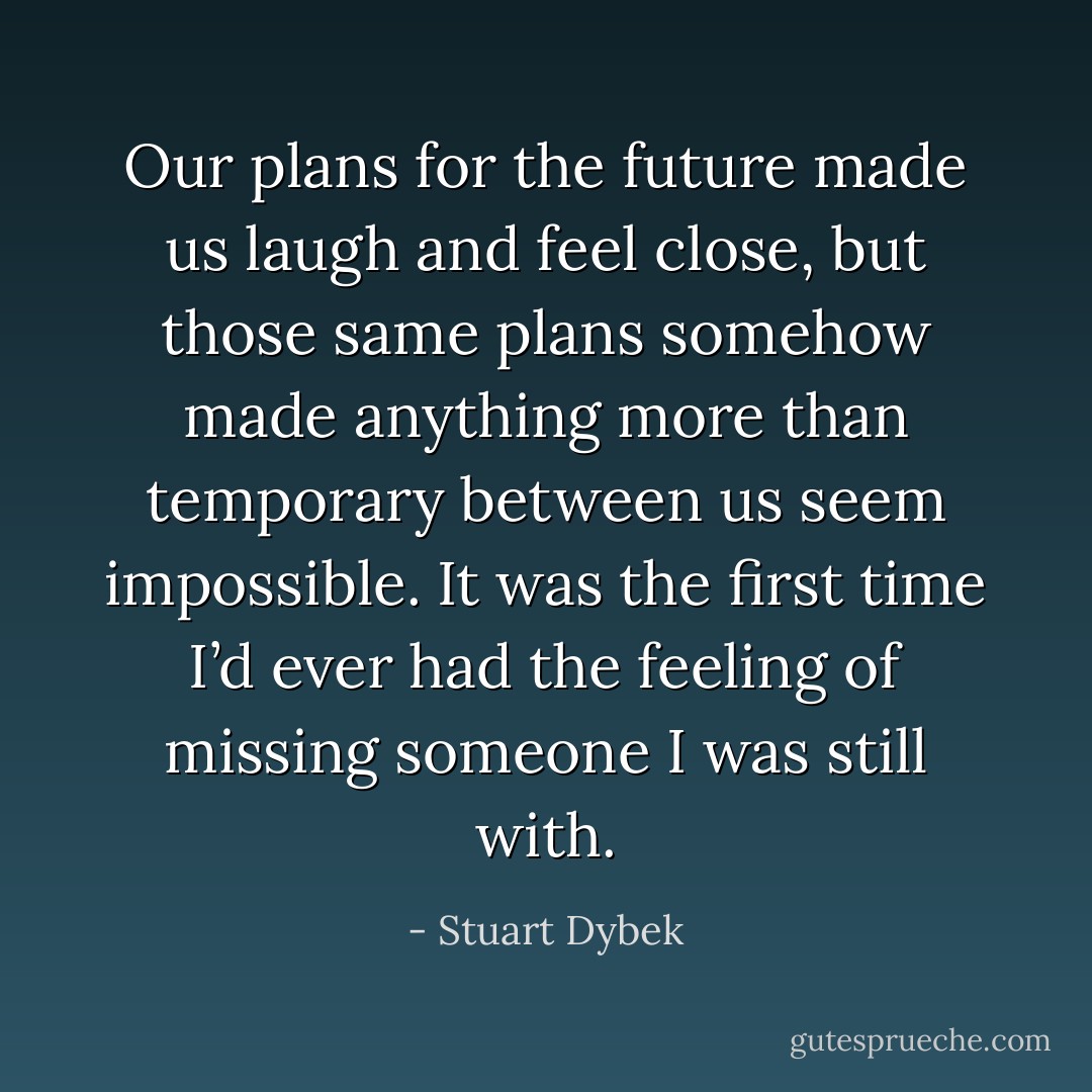 Our plans for the future made us laugh and feel close, but those same plans somehow made anything more than temporary between us seem impossible. It was the first time I’d ever had the feeling of missing someone I was still with. - Stuart Dybek