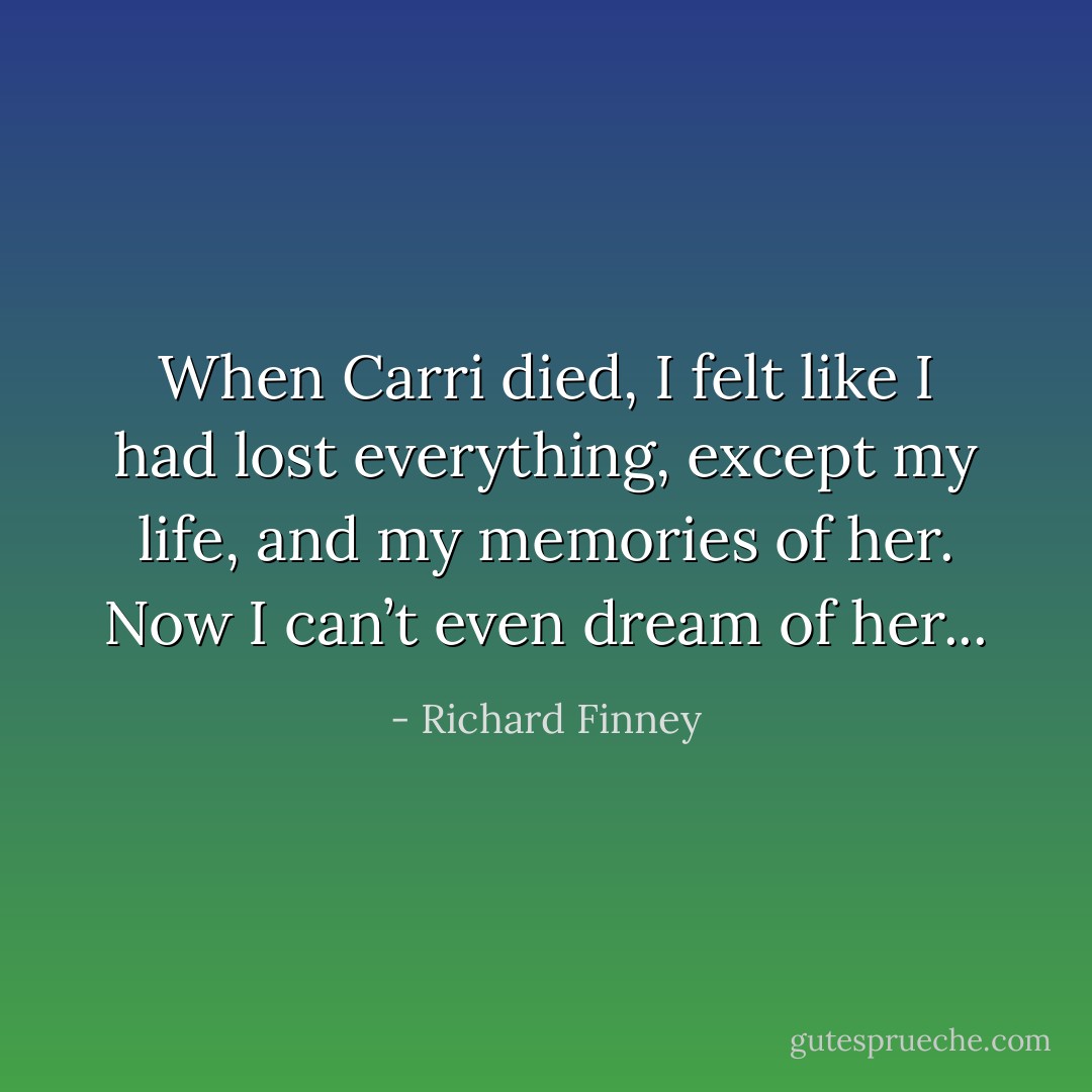 When Carri died, I felt like I had lost everything, except my life, and my memories of her. Now I can’t even dream of her... - Richard Finney