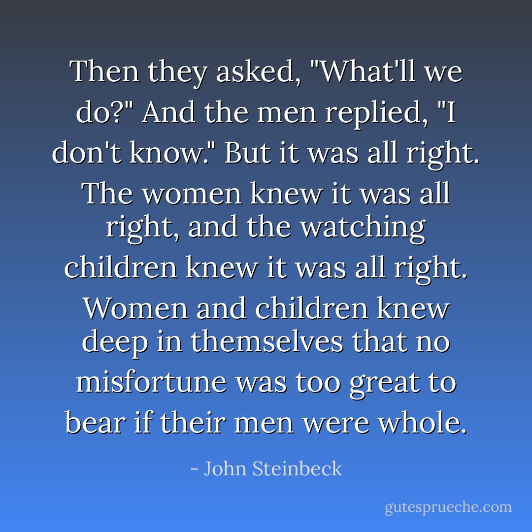 Then they asked, "What'll we do?" And the men replied, "I don't know." But it was all right. The women knew it was all right, and the watching children knew it was all right. Women and children knew deep in themselves that no misfortune was too great to bear if their men were whole. - John Steinbeck