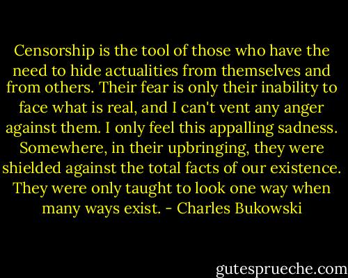 Censorship is the tool of those who have the need to hide actualities from themselves and from others. Their fear is only their inability to face what is real, and I can't vent any anger against them. I only feel this appalling sadness. Somewhere, in their upbringing, they were shielded against the total facts of our existence. They were only taught to look one way when many ways exist. - Charles Bukowski