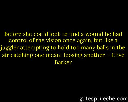 Before she could look to find a wound he had control of the vision once again, but like a juggler attempting to hold too many balls in the air catching one meant loosing another. - Clive Barker