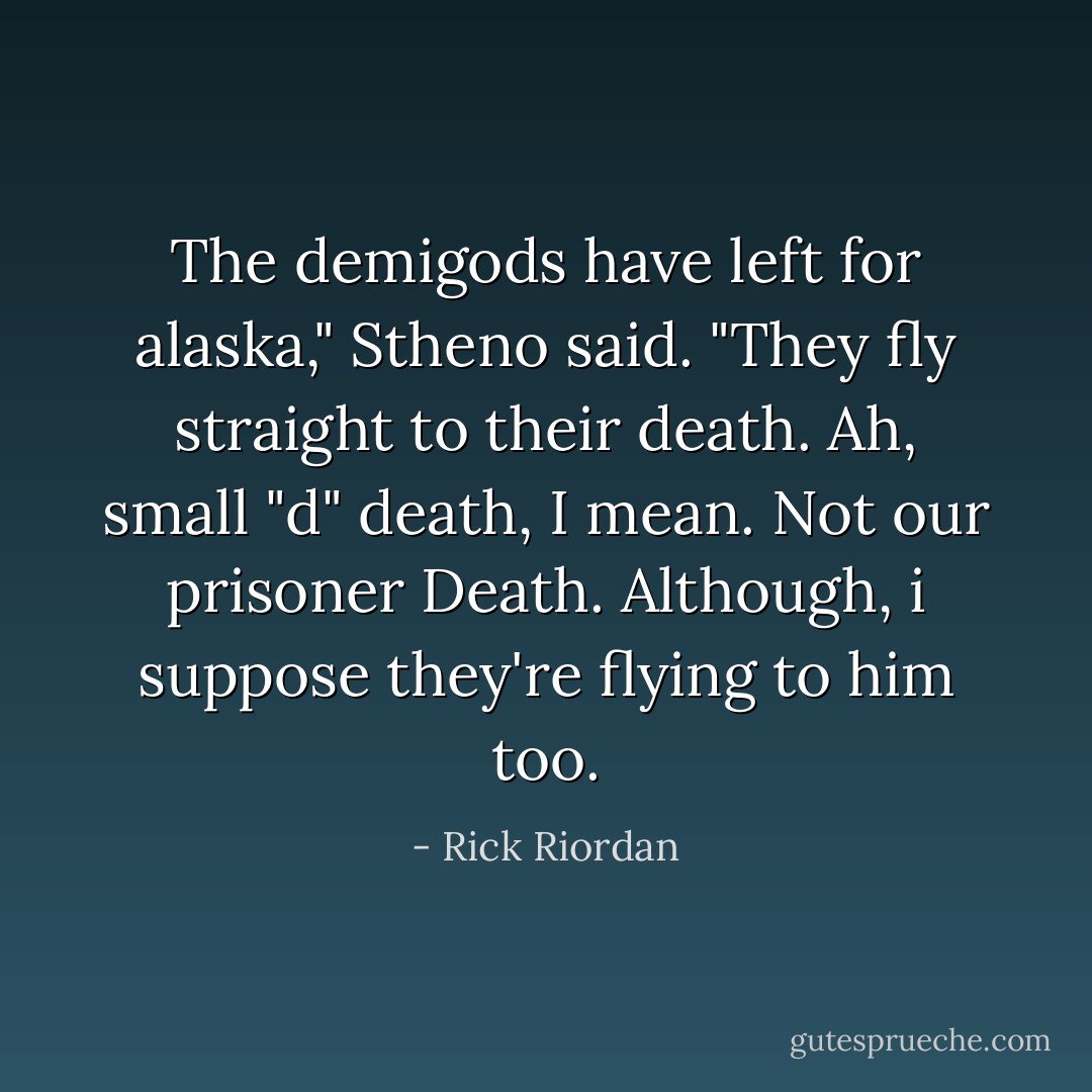 The demigods have left for alaska," Stheno said. "They fly straight to their death. Ah, small "d" death, I mean. Not our prisoner Death. Although, i suppose they're flying to him too. - Rick Riordan