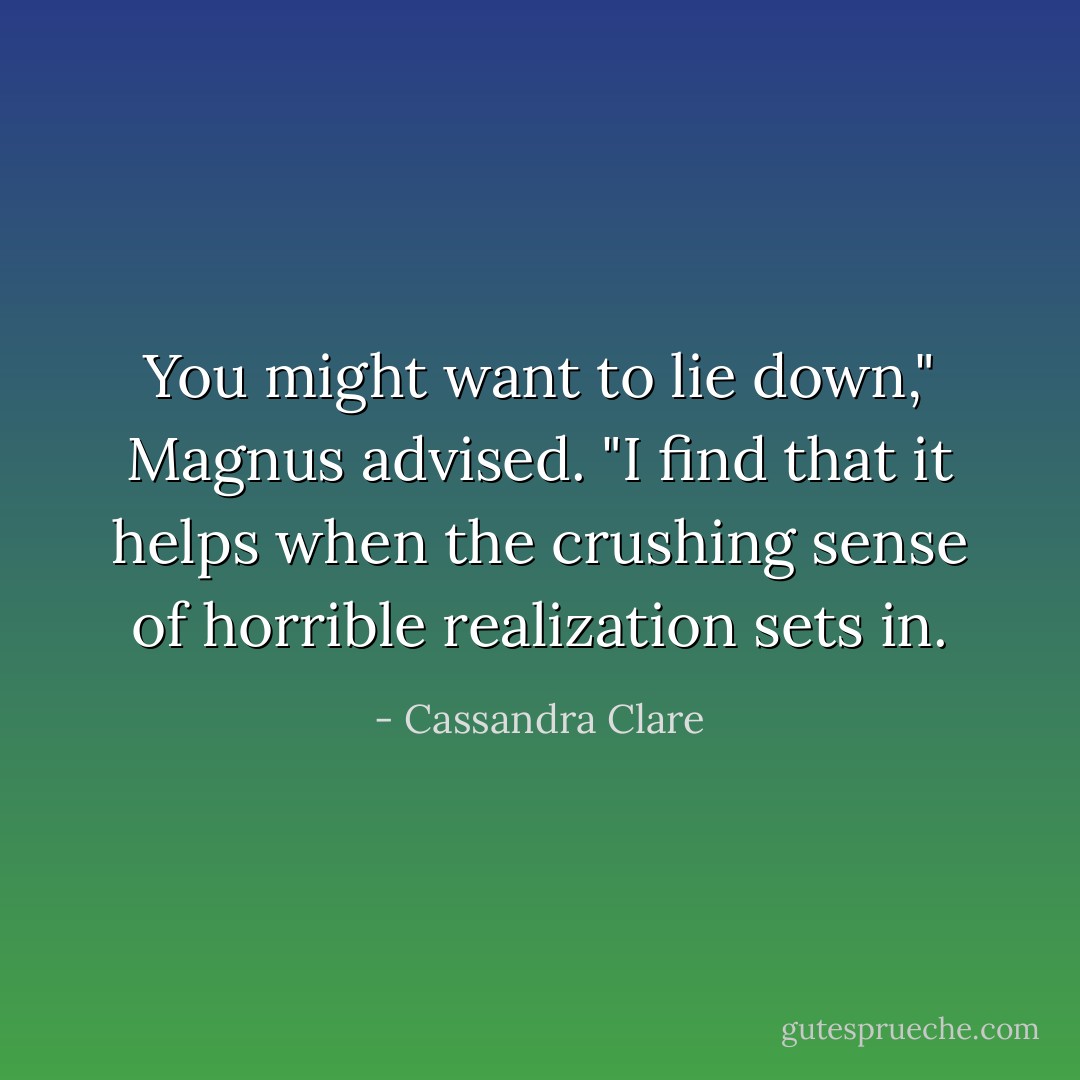 You might want to lie down," Magnus advised. "I find that it helps when the crushing sense of horrible realization sets in. - Cassandra Clare