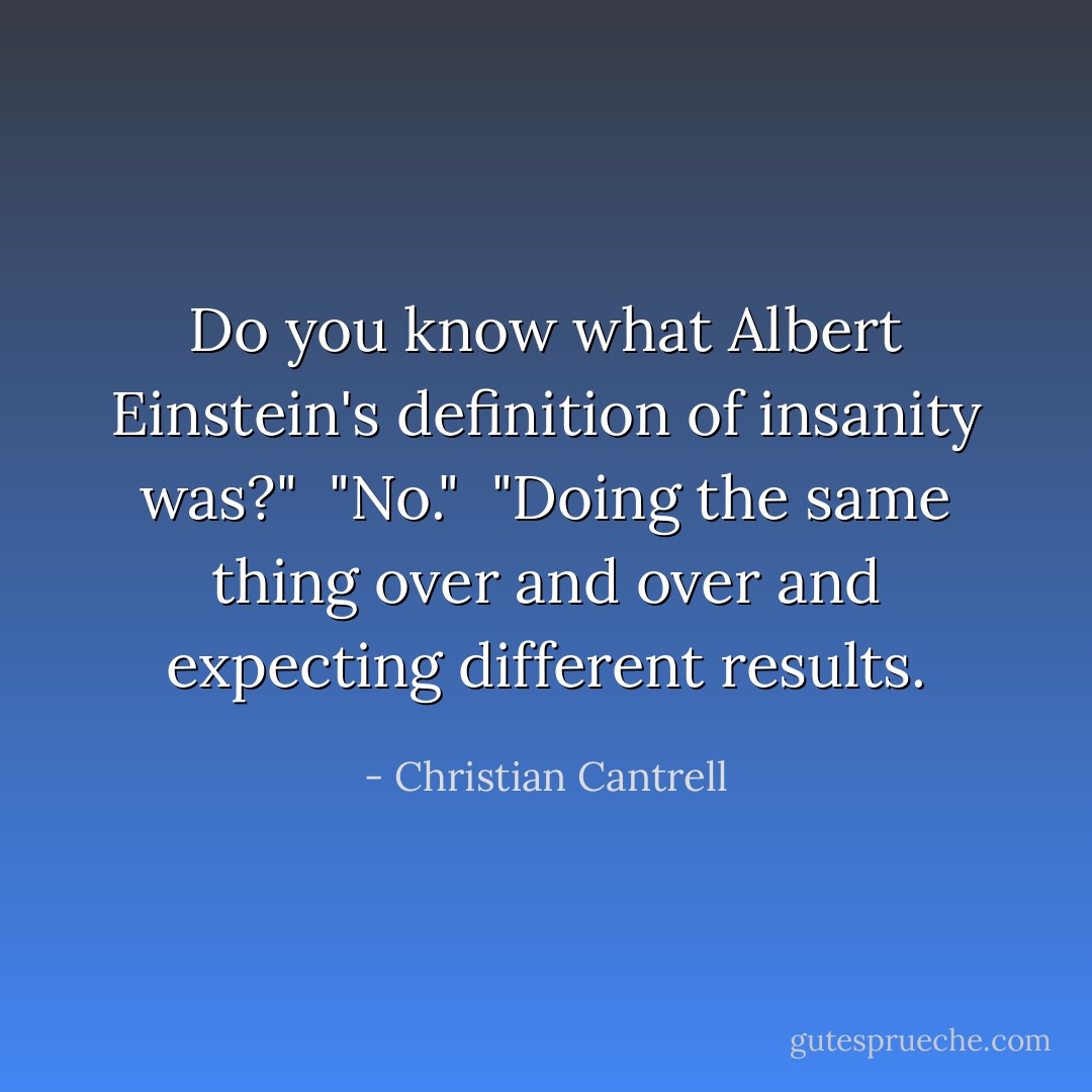 Do you know what Albert Einstein's definition of insanity was?" <br />"No." <br />"Doing the same thing over and over and expecting different results. - Christian Cantrell