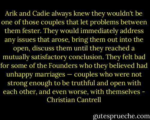 Arik and Cadie always knew they wouldn't be one of those couples that let problems between them fester. They would immediately address any issues that arose, bring them out into the open, discuss them until they reached a mutually satisfactory conclusion. They felt bad for some of the Founders who they believed had unhappy marriages — couples who were not strong enough to be truthful and open with each other, and even worse, with themselves - Christian Cantrell