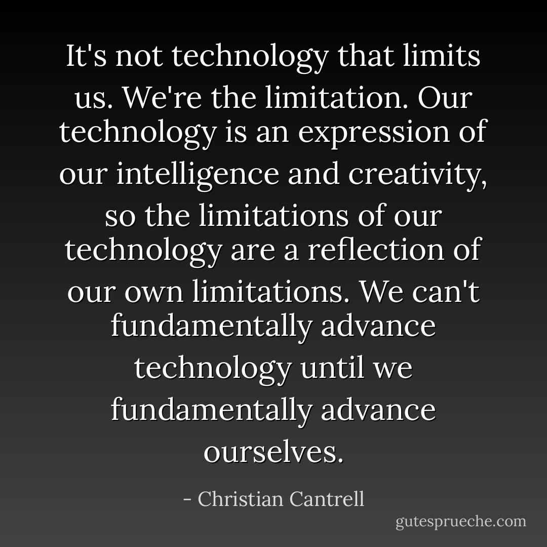 It's not technology that limits us. We're the limitation. Our technology is an expression of our intelligence and creativity, so the limitations of our technology are a reflection of our own limitations. We can't fundamentally advance technology until we fundamentally advance ourselves. - Christian Cantrell