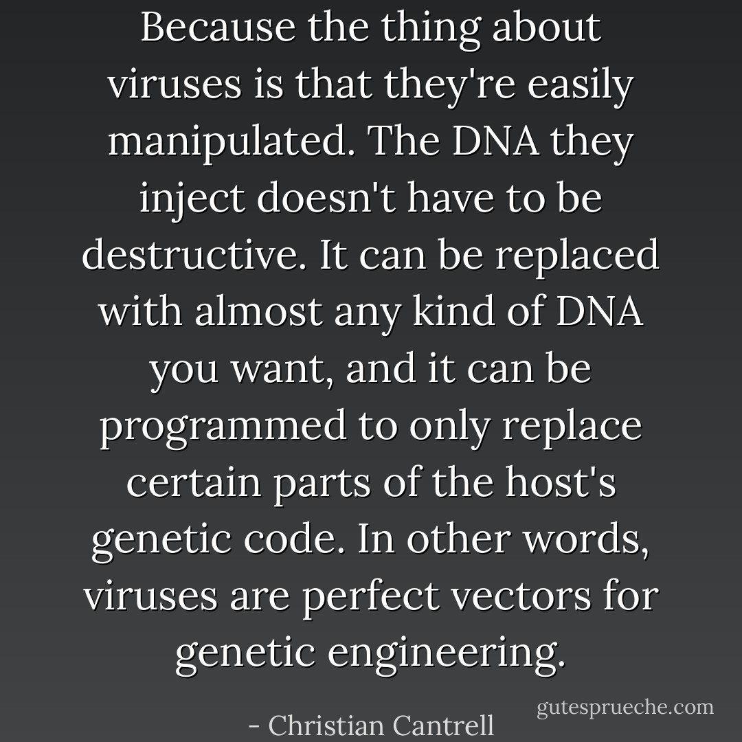 Because the thing about viruses is that they're easily manipulated. The DNA they inject doesn't have to be destructive. It can be replaced with almost any kind of DNA you want, and it can be programmed to only replace certain parts of the host's genetic code. In other words, viruses are perfect vectors for genetic engineering. - Christian Cantrell