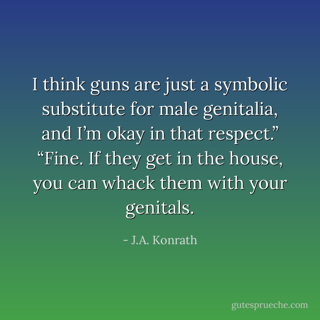 I think guns are just a symbolic substitute for male genitalia, and I’m okay in that respect.” “Fine. If they get in the house, you can whack them with your genitals. - J.A. Konrath