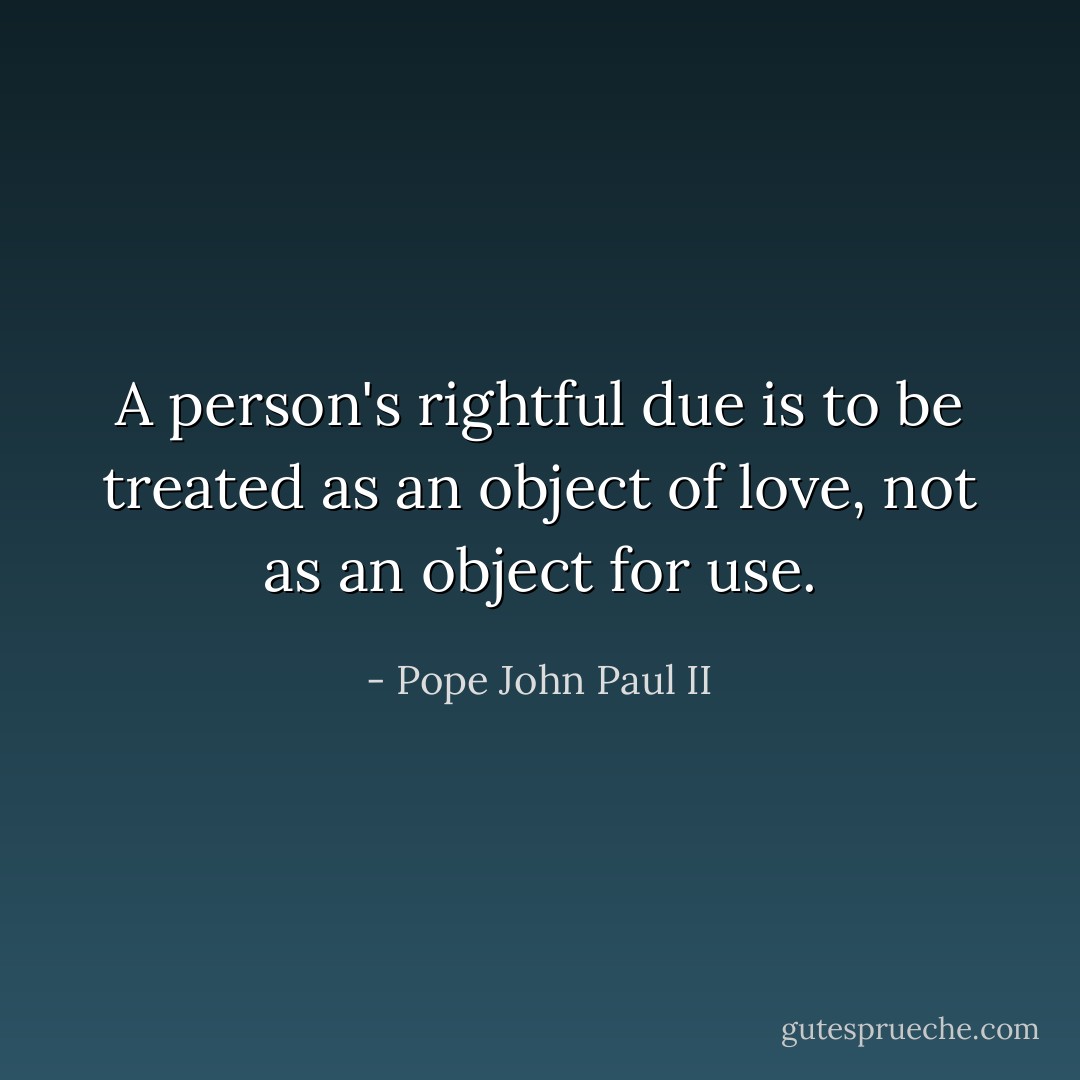 A person's rightful due is to be treated as an object of love, not as an object for use. - Pope John Paul II