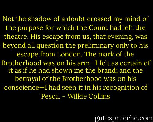 Not the shadow of a doubt crossed my mind of the purpose for which the Count had left the theatre. His escape from us, that evening, was beyond all question the preliminary only to his escape from London. The mark of the Brotherhood was on his arm—I felt as certain of it as if he had shown me the brand; and the betrayal of the Brotherhood was on his conscience—I had seen it in his recognition of Pesca. - Wilkie Collins