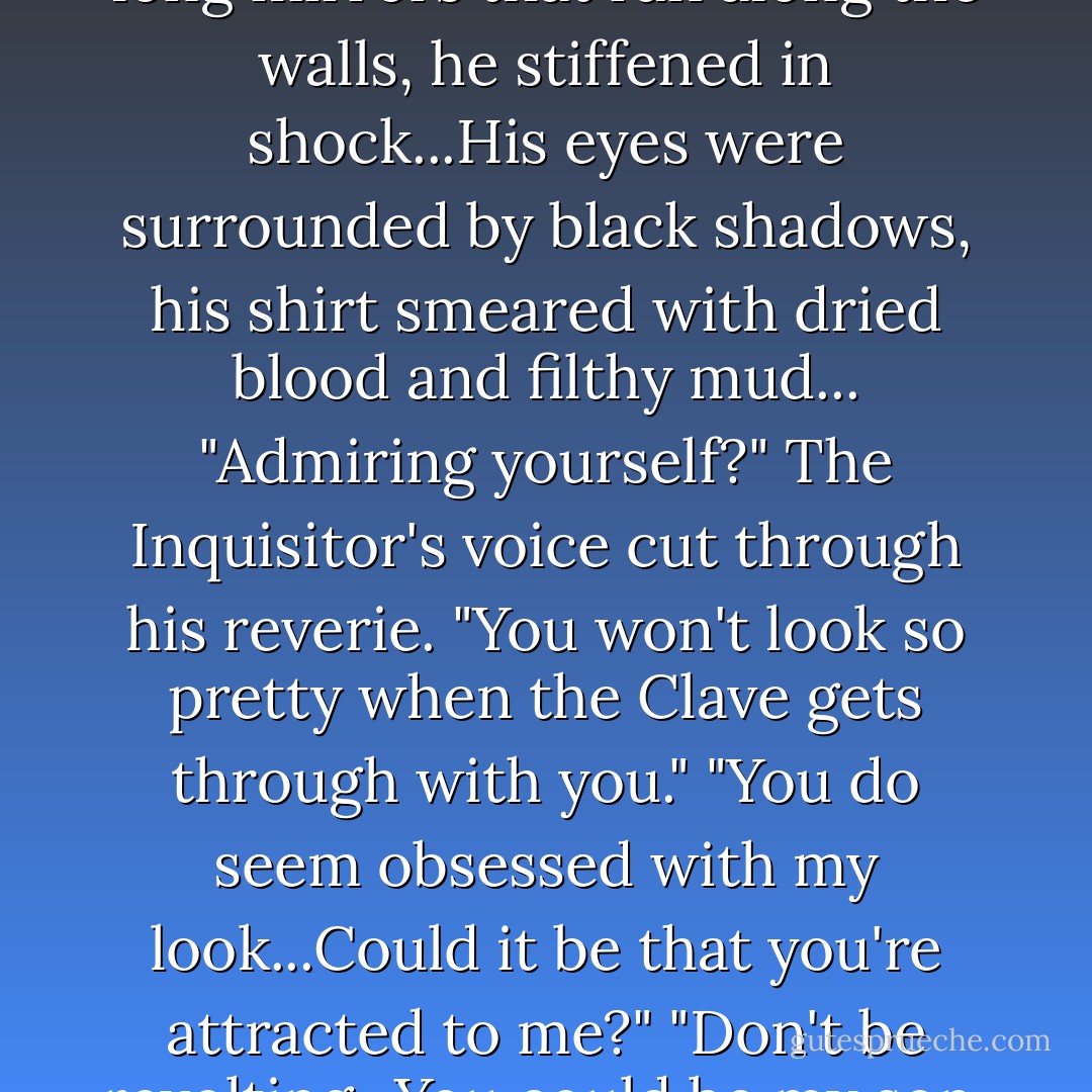 Catching sight of himself in the long mirrors that ran along the walls, he stiffened in shock...His eyes were surrounded by black shadows, his shirt smeared with dried blood and filthy mud...<br />"Admiring yourself?" The Inquisitor's voice cut through his reverie. "You won't look so pretty when the Clave gets through with you."<br />"You do seem obsessed with my look...Could it be that you're attracted to me?"<br />"Don't be revolting...You could be my son. - Cassandra Clare