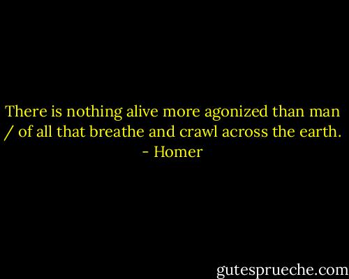 There is nothing alive more agonized than man / of all that breathe and crawl across the earth. - Homer