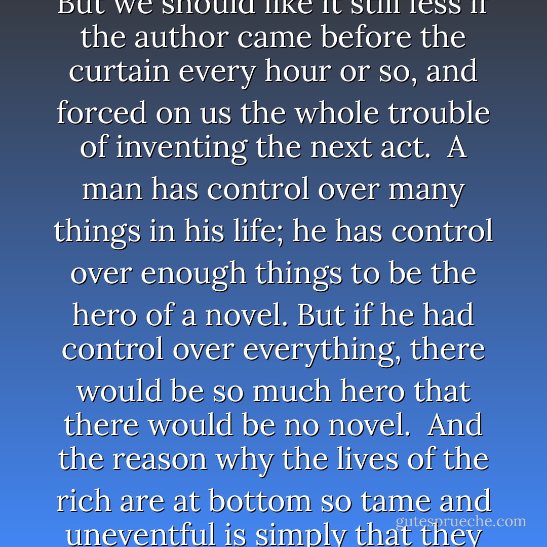 But in order that life should be a story or romance to us, it is necessary that a great part of it, at any rate, should be settled for us without our permission. If we wish life to be a system, this may be a nuisance; but if we wish it to be a drama, it is an essential. It may often happen, no doubt, that a drama may be written by somebody else which we like very little. But we should like it still less if the author came before the curtain every hour or so, and forced on us the whole trouble of inventing the next act.<br /><br />A man has control over many things in his life; he has control over enough things to be the hero of a novel. But if he had control over everything, there would be so much hero that there would be no novel.<br /><br />And the reason why the lives of the rich are at bottom so tame and uneventful is simply that they can choose the events. They are dull because they are omnipotent. They fail to feel adventures because they can make the adventures. The thing which keeps life romantic and full of fiery possibilities is the existence of these great plain limitations which force all of us to meet the things we do not like or do not expect. - G.K. Chesterton