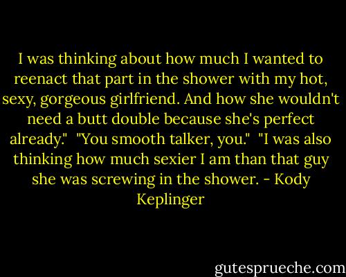 I was thinking about how much I wanted to reenact that part in the shower with my hot, sexy, gorgeous girlfriend. And how she wouldn't need a butt double because she's perfect already."<br /><br />"You smooth talker, you."<br /><br />"I was also thinking how much sexier I am than that guy she was screwing in the shower. - Kody Keplinger