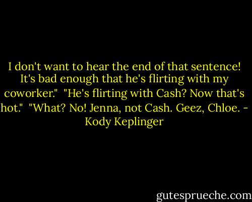 I don't want to hear the end of that sentence! It's bad enough that he's flirting with my coworker."<br /><br />"He's flirting with Cash? Now that's hot."<br /><br />"What? No! Jenna, not Cash. Geez, Chloe. - Kody Keplinger