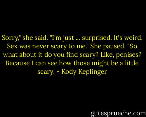 Sorry," she said. "I'm just ... surprised. It's weird. Sex was never scary to me." She paused. "So what about it do you find scary? Like, penises? Because I can see how those might be a little scary. - Kody Keplinger