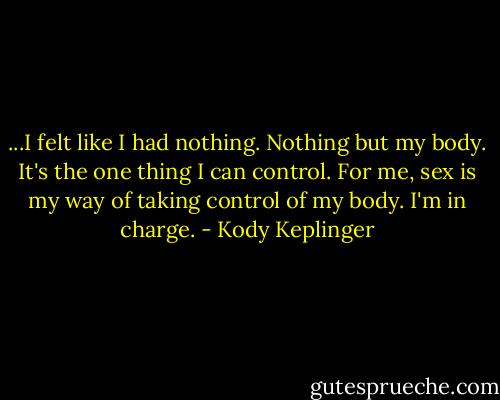...I felt like I had nothing. Nothing but my body. It's the one thing I can control. For me, sex is my way of taking control of my body. I'm in charge. - Kody Keplinger