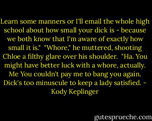 Learn some manners or I'll email the whole high school about how small your dick is - because we both know that I'm aware of exactly how small it is."<br /><br />"Whore," he muttered, shooting Chloe a filthy glare over his shoulder.<br /><br />"Ha. You might have better luck with a whore, actually. Me You couldn't pay me to bang you again. Dick's too minuscule to keep a lady satisfied. - Kody Keplinger