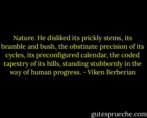 Nature. He disliked its prickly stems, its bramble and bush, the obstinate precision of its cycles, its preconfigured calendar, the coded tapestry of its hills, standing stubbornly in the way of human progress. - Viken Berberian