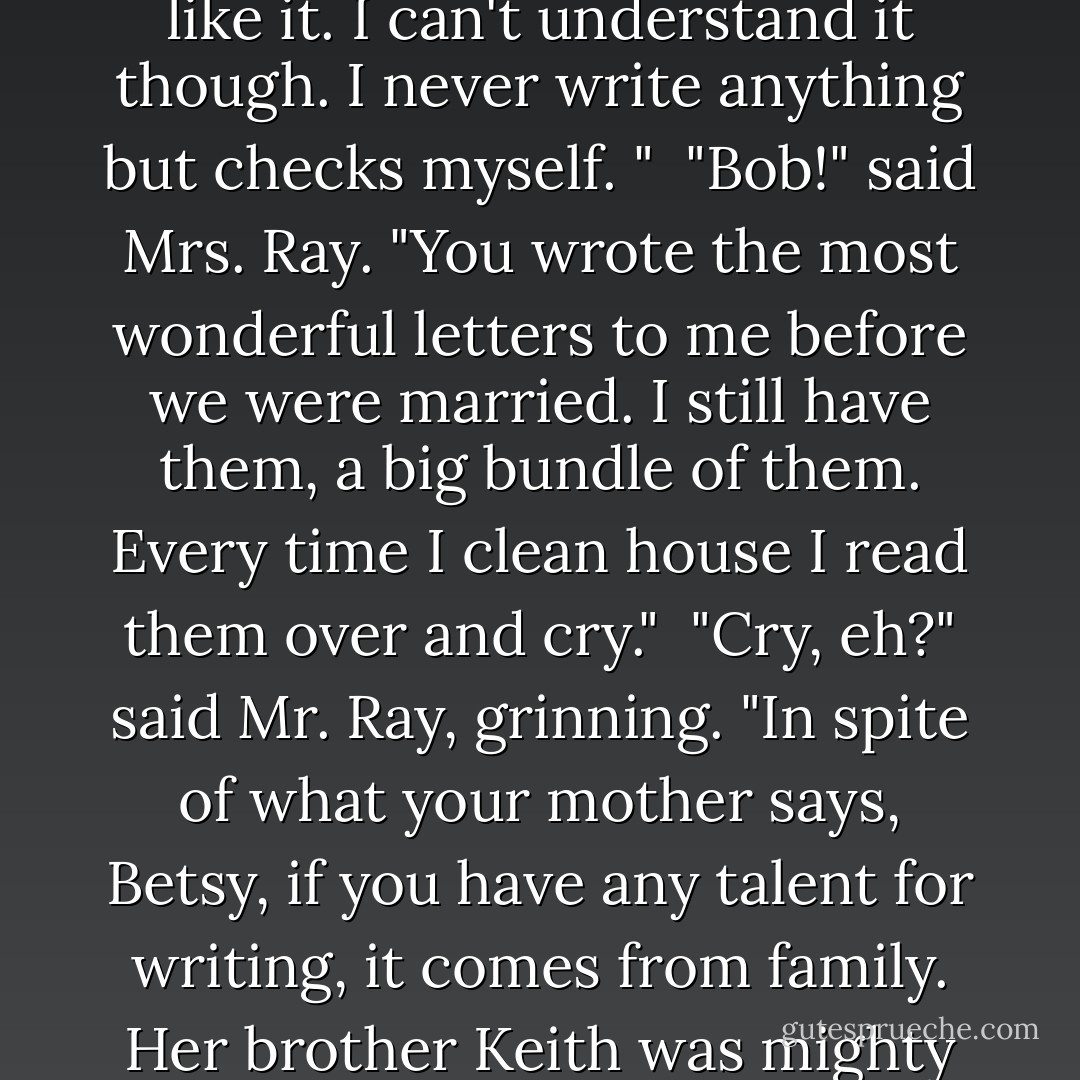 Well, Betsy," he said, "your mother tells me that you are going to use Uncle Keith's trunk for a desk. That's fine. You need a desk. I've often noticed how much you like to write. The way you eat up those advertising tablets from the store! I never saw anything like it. I can't understand it though. I never write anything but checks myself. "<br /><br />"Bob!" said Mrs. Ray. "You wrote the most wonderful letters to me before we were married. I still have them, a big bundle of them. Every time I clean house I read them over and cry."<br /><br />"Cry, eh?" said Mr. Ray, grinning. "In spite of what your mother says, Betsy, if you have any talent for writing, it comes from family. Her brother Keith was mighty talented, and maybe you are too. Maybe you're going to be a writer."<br /><br />Betsy was silent, agreeably abashed.<br /><br />"But if you're going to be a writer," he went on, "you've got to read. Good books. Great books. The classics. - Maud Hart Lovelace