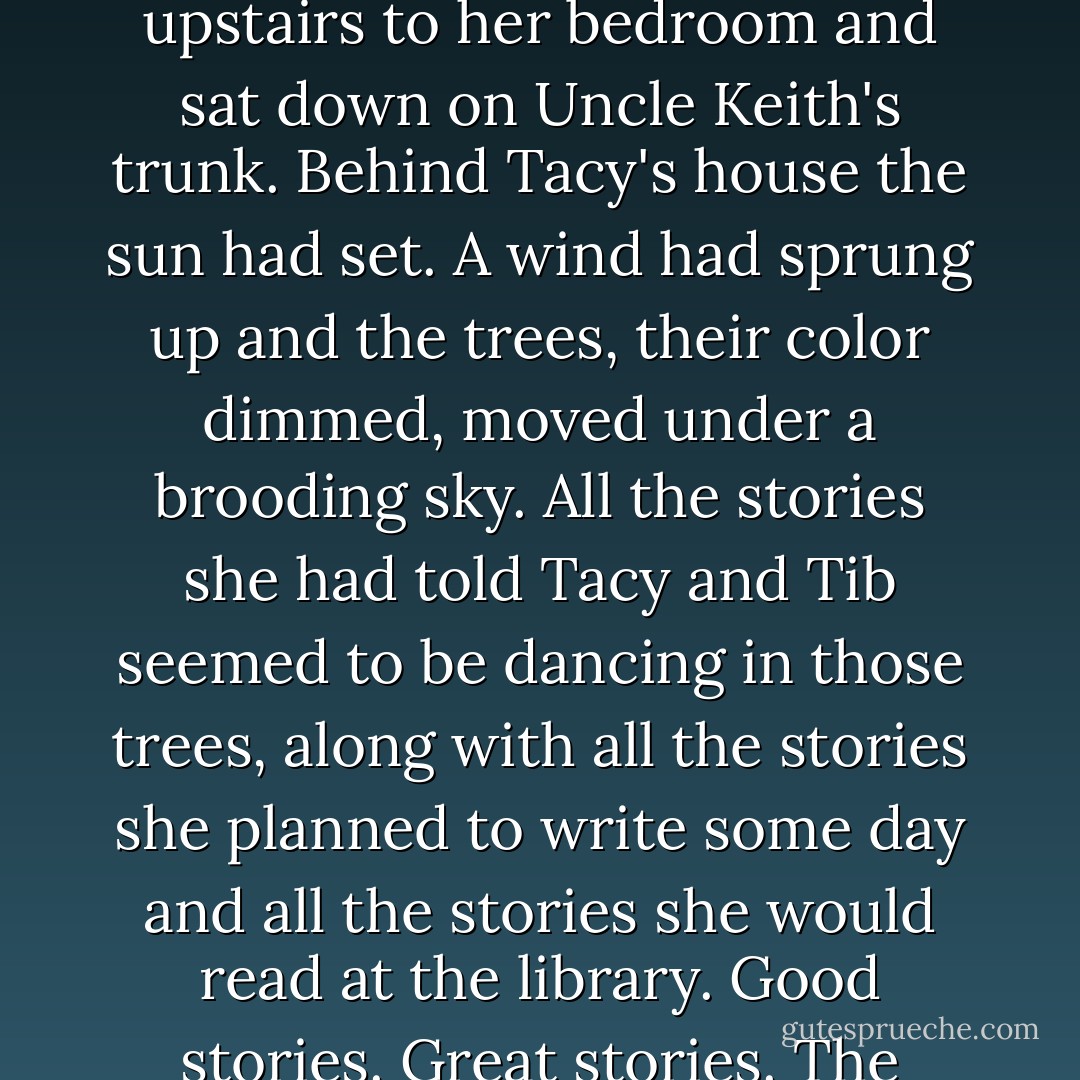 Betsy was so full of joy that she had to be alone. She went upstairs to her bedroom and sat down on Uncle Keith's trunk. Behind Tacy's house the sun had set. A wind had sprung up and the trees, their color dimmed, moved under a brooding sky. All the stories she had told Tacy and Tib seemed to be dancing in those trees, along with all the stories she planned to write some day and all the stories she would read at the library. Good stories. Great stories. The classics. Not Rena's novels. - Maud Hart Lovelace