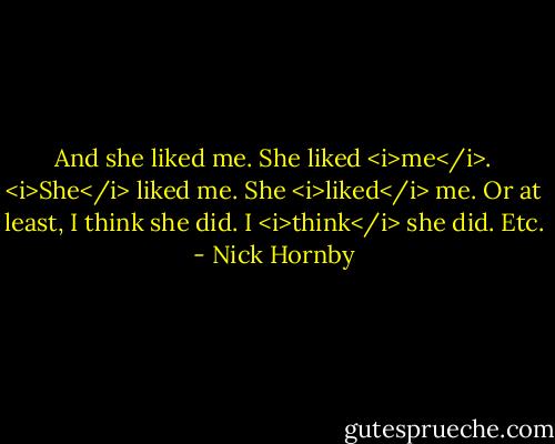 And she liked me. She liked <i>me</i>. <i>She</i> liked me. She <i>liked</i> me. Or at least, I think she did. I <i>think</i> she did. Etc. - Nick Hornby