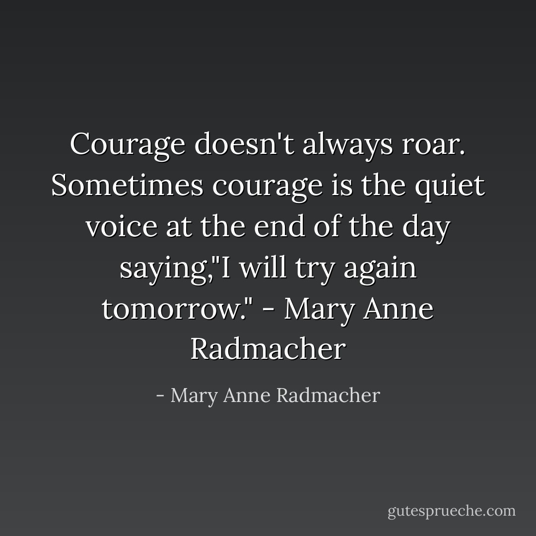 Courage doesn't always roar. Sometimes courage is the quiet voice at the end of the day saying,"I will try again tomorrow."<br />- Mary Anne Radmacher - Mary Anne Radmacher