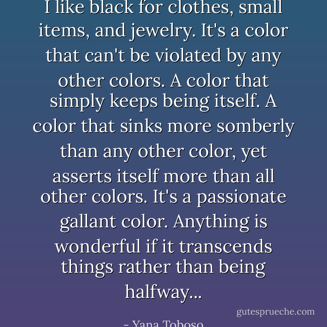 I like black for clothes, small items, and jewelry. It's a color that can't be violated by any other colors. A color that simply keeps being itself. A color that sinks more somberly than any other color, yet asserts itself more than all other colors. It's a passionate gallant color. Anything is wonderful if it transcends things rather than being halfway... - Yana Toboso