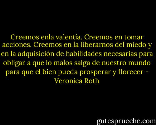 Creemos enla valentía. Creemos en tomar acciones. Creemos en la liberarnos del miedo y en la adquisición de habilidades necesarias para obligar a que lo malos salga de nuestro mundo para que el bien pueda prosperar y florecer - Veronica Roth