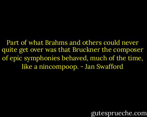 Part of what Brahms and others could never quite get over was that Bruckner the composer of epic symphonies behaved, much of the time, like a nincompoop. - Jan Swafford