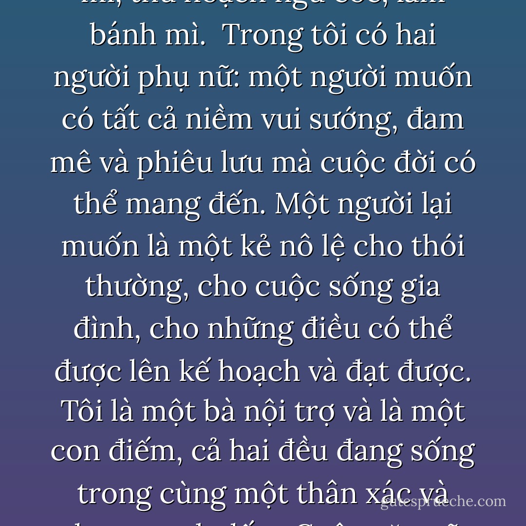 Sự thật là chúng ta chỉ biết về nhau khi chúng ta đạt tới những giới hạn của chính mình, nhưng điều đó cũng là sai, bởi vì không cần thiết phải biết mọi điều về bản thân chúng ta; sự tồn tại của con người được tạo ra không phải chỉ để đi kiếm tìm sự khôn ngoan, mà còn để cày cấy trên mảnh đất này, ngóng chờ trời mưa, trồng lúa mì, thu hoạch ngũ cốc, làm bánh mì.<br /><br />Trong tôi có hai người phụ nữ: một người muốn có tất cả niềm vui sướng, đam mê và phiêu lưu mà cuộc đời có thể mang đến. Một người lại muốn là một kẻ nô lệ cho thói thường, cho cuộc sống gia đình, cho những điều có thể được lên kế hoạch và đạt được. Tôi là một bà nội trợ và là một con điếm, cả hai đều đang sống trong cùng một thân xác và đang tranh đấu.<br /><br />Cuộc gặp gỡ của hai người phụ nữ đó là một trò chơi đầy những mạo hiểm đáng sợ. Một điệu nhảy tuyệt diệu. Khi chúng tôi gặp nhau, chúng tôi là hai nguồn năng lượng siêu nhiên, hai vũ trụ va chạm vào nhau. Nếu như cuộc gặp gỡ ấy không diễn ra một cách thành kính, vũ trụ này sẽ hủy diệt vũ trụ kia. - Paulo Coelho
