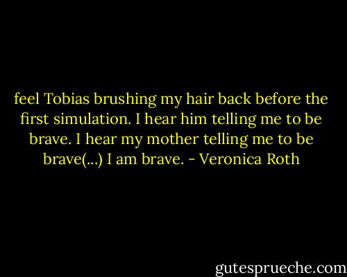 feel Tobias brushing my hair back before the first simulation. I hear him telling me to be brave. I hear my mother telling me to be brave(...) I am brave. - Veronica Roth