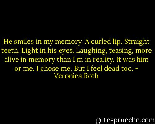 He smiles in my memory. A curled lip. Straight teeth. Light in his eyes. Laughing, teasing, more alive in memory than I m in reality. It was him or me. I chose me. But I feel dead too. - Veronica Roth