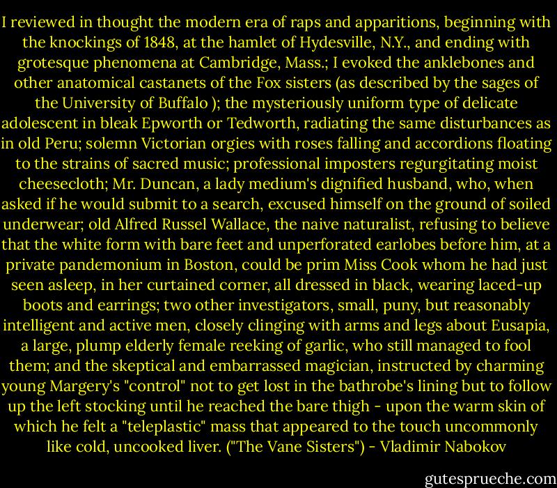 I reviewed in thought the modern era of raps and apparitions, beginning with the knockings of 1848, at the hamlet of Hydesville, N.Y., and ending with grotesque phenomena at Cambridge, Mass.; I evoked the anklebones and other anatomical castanets of the Fox sisters (as described by the sages of the University of Buffalo ); the mysteriously uniform type of delicate adolescent in bleak Epworth or Tedworth, radiating the same disturbances as in old Peru; solemn Victorian orgies with roses falling and accordions floating to the strains of sacred music; professional imposters regurgitating moist cheesecloth; Mr. Duncan, a lady medium's dignified husband, who, when asked if he would submit to a search, excused himself on the ground of soiled underwear; old Alfred Russel Wallace, the naive naturalist, refusing to believe that the white form with bare feet and unperforated earlobes before him, at a private pandemonium in Boston, could be prim Miss Cook whom he had just seen asleep, in her curtained corner, all dressed in black, wearing laced-up boots and earrings; two other investigators, small, puny, but reasonably intelligent and active men, closely clinging with arms and legs about Eusapia, a large, plump elderly female reeking of garlic, who still managed to fool them; and the skeptical and embarrassed magician, instructed by charming young Margery's "control" not to get lost in the bathrobe's lining but to follow up the left stocking until he reached the bare thigh - upon the warm skin of which he felt a "teleplastic" mass that appeared to the touch uncommonly like cold, uncooked liver. ("The Vane Sisters") - Vladimir Nabokov