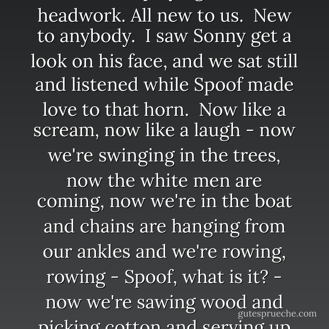 I took my solo and beat hell out of the skins. Then Spoof swiped at his mouth and let go with a blast and moved it up into that squeal and stopped and started playing. It was all headwork. All new to us.<br /><br />New to anybody.<br /><br />I saw Sonny get a look on his face, and we sat still and listened while Spoof made love to that horn.<br /><br />Now like a scream, now like a laugh - now we're swinging in the trees, now the white men are coming, now we're in the boat and chains are hanging from our ankles and we're rowing, rowing - Spoof, what is it? - now we're sawing wood and picking cotton and serving up those cool cool drinks to the Colonel in his chair - Well, blow, man! - now we're free, and we're struttin' down Lenox Avenue and State  - Charles Beaumont