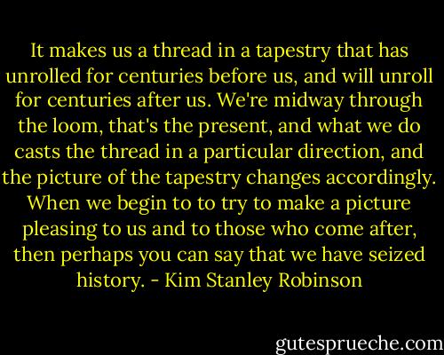 It makes us a thread in a tapestry that has unrolled for centuries before us, and will unroll for centuries after us. We're midway through the loom, that's the present, and what we do casts the thread in a particular direction, and the picture of the tapestry changes accordingly. When we begin to to try to make a picture pleasing to us and to those who come after, then perhaps you can say that we have seized history. - Kim Stanley Robinson