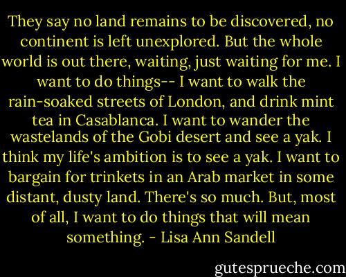 They say no land remains to be discovered, no continent is left unexplored. But the whole world is out there, waiting, just waiting for me. I want to do things-- I want to walk the rain-soaked streets of London, and drink mint tea in Casablanca. I want to wander the wastelands of the Gobi desert and see a yak. I think my life's ambition is to see a yak. I want to bargain for trinkets in an Arab market in some distant, dusty land. There's so much. But, most of all, I want to do things that will mean something. - Lisa Ann Sandell
