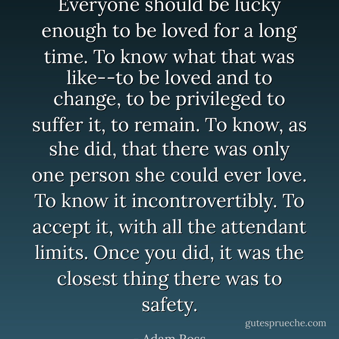 Everyone should be lucky enough to be loved for a long time. To know what that was like--to be loved and to change, to be privileged to suffer it, to remain. To know, as she did, that there was only one person she could ever love. To know it incontrovertibly. To <i>accept</i> it, with all the attendant limits. Once you did, it was the closest thing there was to safety. - Adam Ross
