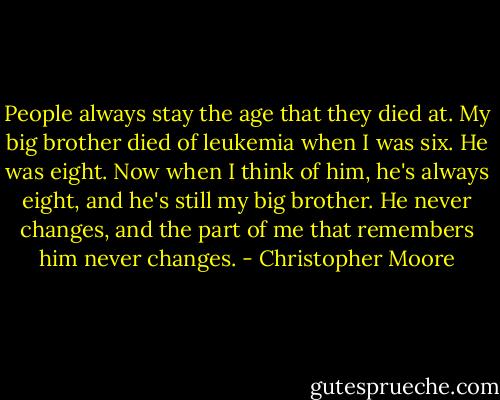 People always stay the age that they died at. My big brother died of leukemia when I was six. He was eight. Now when I think of him, he's always eight, and he's still my big brother. He never changes, and the part of me that remembers him never changes. - Christopher Moore