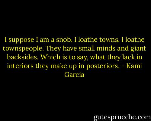 I suppose I am a snob. I loathe towns. I loathe townspeople. They have small minds and giant backsides. Which is to say, what they lack in interiors they make up in posteriors. - Kami Garcia