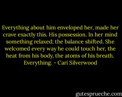 Everything about him enveloped her, made her crave exactly this. His possession. In her mind something relaxed; the balance shifted. She welcomed every way he could touch her, the heat from his body, the atoms of his breath. Everything. - Cari Silverwood