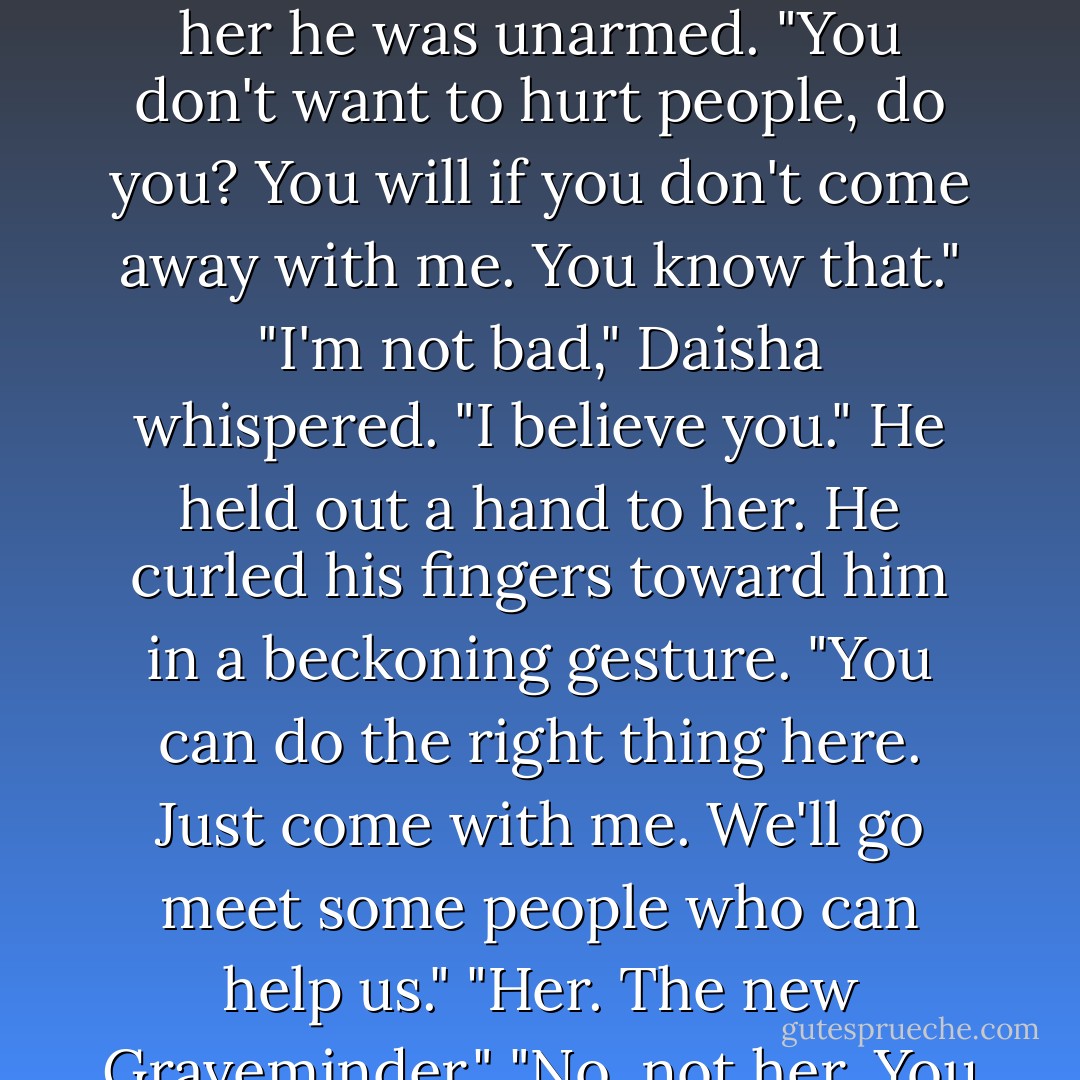 We can end this before anyone gets hurt." William held his hands out to sides as if to show her he was unarmed. "You don't want to hurt people, do you? You will if you don't come away with me. You know that."<br />"I'm not bad," Daisha whispered.<br />"I believe you." He held out a hand to her. He curled his fingers toward him in a beckoning gesture. "You can do the right thing here. Just come with me. We'll go meet some people who can help us."<br />"Her. The new Graveminder."<br />"No, not her. You and I can fix this all on our own. - Melissa Marr