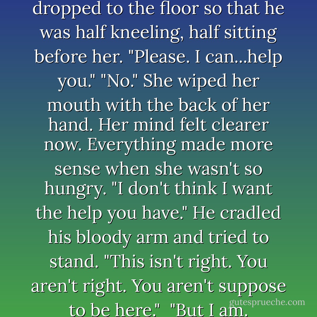 His face was pale, and he dropped to the floor so that he was half kneeling, half sitting before her. "Please. I can...help you."<br />"No." She wiped her mouth with the back of her hand. Her mind felt clearer now. Everything made more sense when she wasn't so hungry. "I don't think I want the help you have."<br />He cradled his bloody arm and tried to stand. "This isn't right. You aren't right. You aren't suppose to be here."<br /><br />"But I am. - Melissa Marr