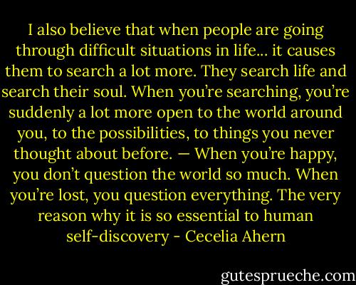 I also believe that when people are going through difficult situations in life... it causes them to search a lot more. They search life and search their soul. When you’re searching, you’re suddenly a lot more open to the world around you, to the possibilities, to things you never thought about before. — When you’re happy, you don’t question the world so much. When you’re lost, you question everything. The very reason why it is so essential to human self-discovery - Cecelia Ahern