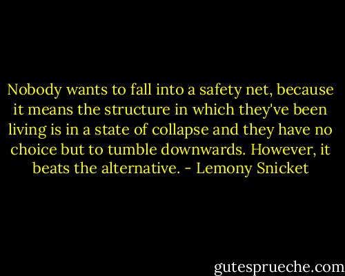 Nobody wants to fall into a safety net, because it means the structure in which they've been living is in a state of collapse and they have no choice but to tumble downwards. However, it beats the alternative. - Lemony Snicket