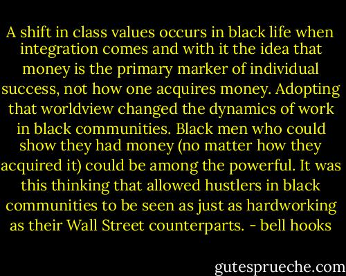 A shift in class values occurs in black life when integration comes and with it the idea that money is the primary marker of individual success, not how one acquires money. Adopting that worldview changed the dynamics of work in black communities. Black men who could show they had money (no matter how they acquired it) could be among the powerful. It was this thinking that allowed hustlers in black communities to be seen as just as hardworking as their Wall Street counterparts. - bell hooks